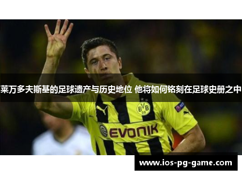 莱万多夫斯基的足球遗产与历史地位 他将如何铭刻在足球史册之中