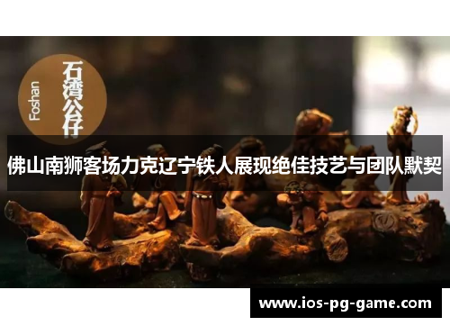 佛山南狮客场力克辽宁铁人展现绝佳技艺与团队默契