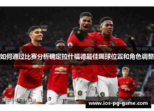 如何通过比赛分析确定拉什福德最佳踢球位置和角色调整 如何通过比赛分析确定拉什福德最佳踢球位置和角色调整