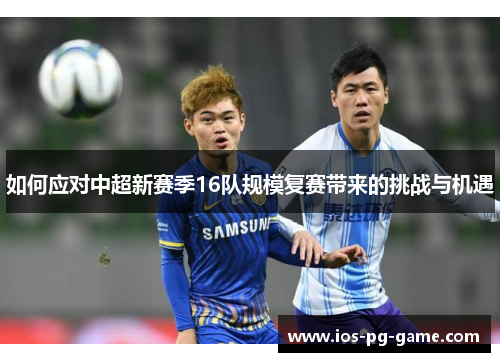 如何应对中超新赛季16队规模复赛带来的挑战与机遇
