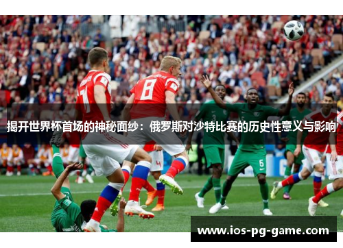揭开世界杯首场的神秘面纱:俄罗斯对沙特比赛的历史性意义与影响 揭开世界杯首场的神秘面纱:俄罗斯对沙特比赛的历史性意义与影响