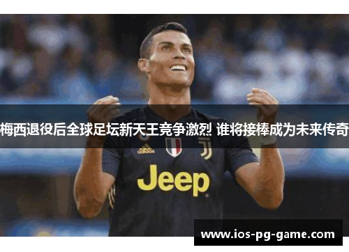 梅西退役后全球足坛新天王竞争激烈 谁将接棒成为未来传奇