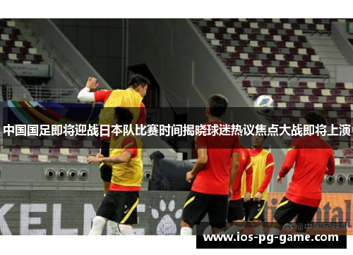 中国国足即将迎战日本队比赛时间揭晓球迷热议焦点大战即将上演