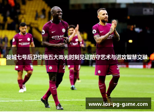 曼城七号后卫惊艳五大高光时刻见证防守艺术与进攻智慧交融