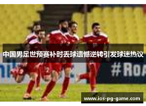 中国男足世预赛补时丢球遗憾逆转引发球迷热议