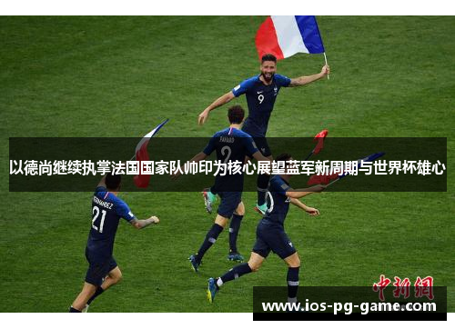 以德尚继续执掌法国国家队帅印为核心展望蓝军新周期与世界杯雄心