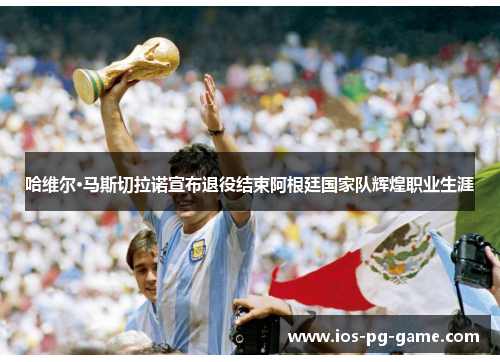 哈维尔·马斯切拉诺宣布退役结束阿根廷国家队辉煌职业生涯 哈维尔·马斯切拉诺宣布退役结束阿根廷国家队辉煌职业生涯