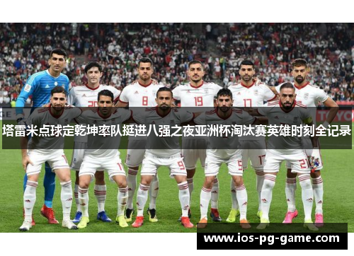 塔雷米点球定乾坤率队挺进八强之夜亚洲杯淘汰赛英雄时刻全记录 塔雷米点球定乾坤率队挺进八强之夜亚洲杯淘汰赛英雄时刻全记录