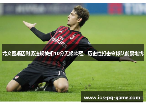 尤文图斯因财务违规被扣10分无缘欧冠，历史性打击令球队前景堪忧