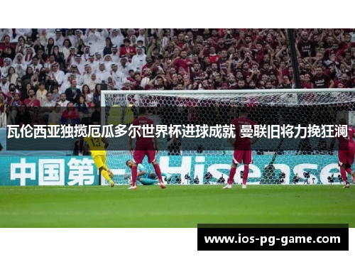 瓦伦西亚独揽厄瓜多尔世界杯进球成就 曼联旧将力挽狂澜 瓦伦西亚独揽厄瓜多尔世界杯进球成就 曼联旧将力挽狂澜
