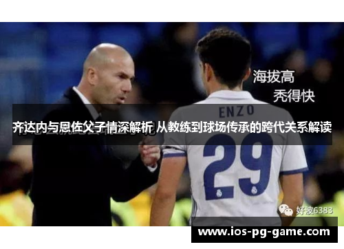 齐达内与恩佐父子情深解析 从教练到球场传承的跨代关系解读